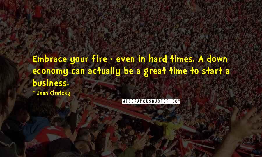 Jean Chatzky quotes: Embrace your fire - even in hard times. A down economy can actually be a great time to start a business.