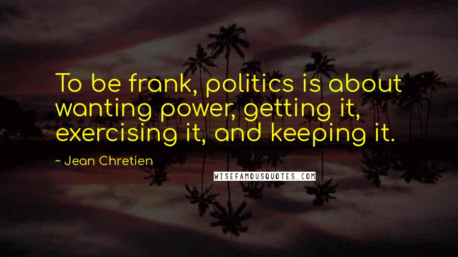 Jean Chretien quotes: To be frank, politics is about wanting power, getting it, exercising it, and keeping it.