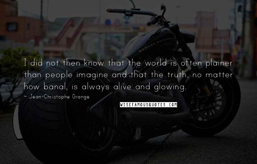 Jean-Christophe Grange quotes: I did not then know that the world is often plainer than people imagine and that the truth, no matter how banal, is always alive and glowing. Jean-Christophe Grange quotes: I did not then know that the world is often plainer than people imagine and that the truth, no matter how banal, is always alive and glowing.