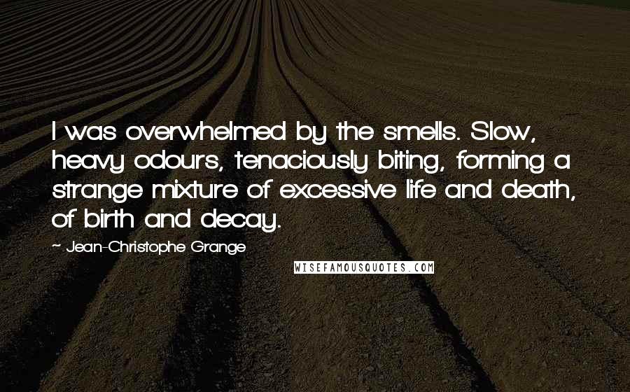 Jean-Christophe Grange quotes: I was overwhelmed by the smells. Slow, heavy odours, tenaciously biting, forming a strange mixture of excessive life and death, of birth and decay. Jean-Christophe Grange quotes: I was overwhelmed by the smells. Slow, heavy odours, tenaciously biting, forming a strange mixture of excessive life and death, of birth and decay.