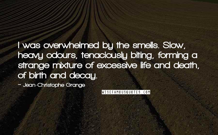 Jean-Christophe Grange quotes: I was overwhelmed by the smells. Slow, heavy odours, tenaciously biting, forming a strange mixture of excessive life and death, of birth and decay.