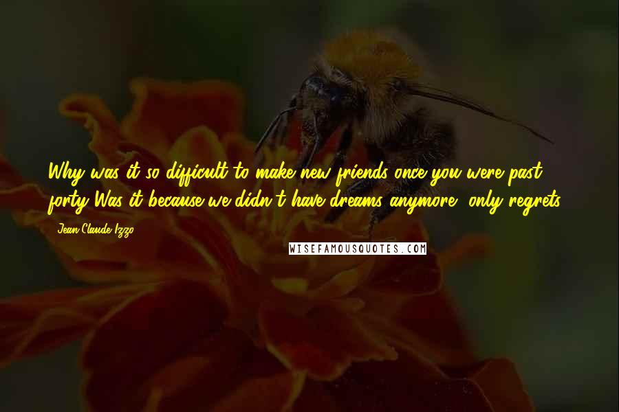 Jean-Claude Izzo quotes: Why was it so difficult to make new friends once you were past forty Was it because we didn't have dreams anymore, only regrets?