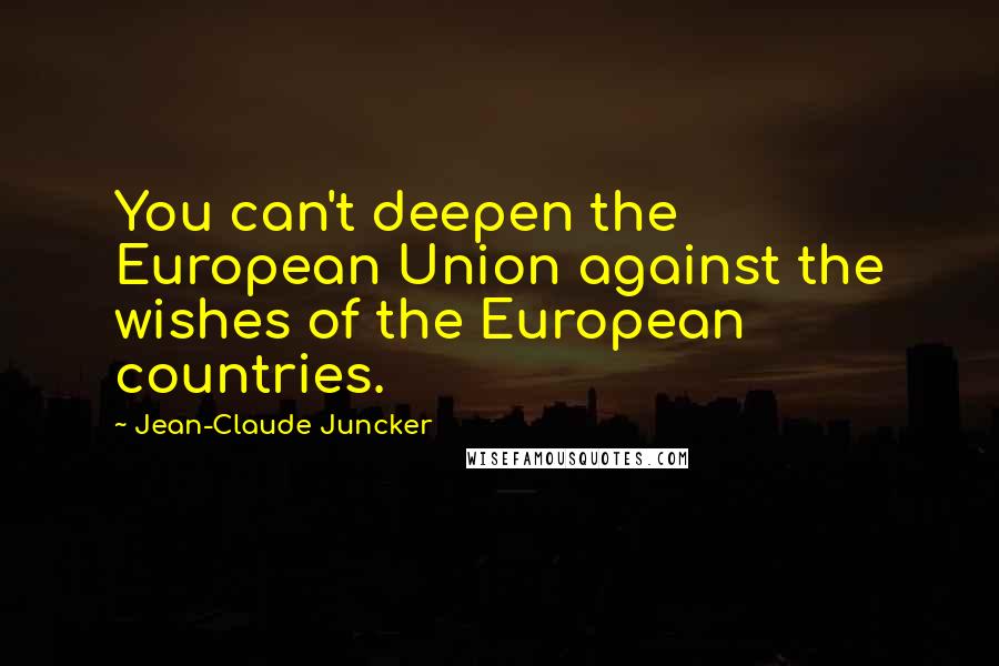 Jean-Claude Juncker quotes: You can't deepen the European Union against the wishes of the European countries.