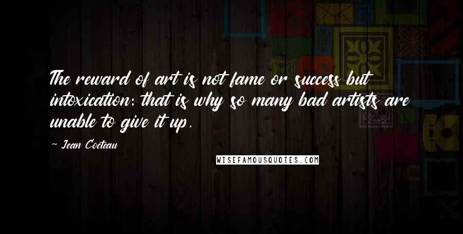 Jean Cocteau quotes: The reward of art is not fame or success but intoxication: that is why so many bad artists are unable to give it up.