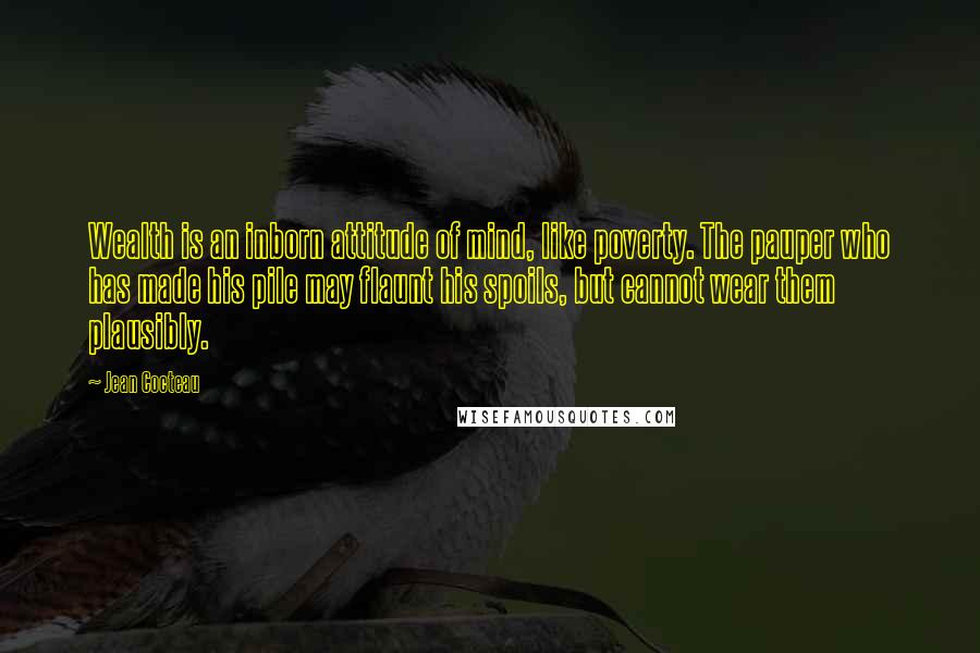 Jean Cocteau quotes: Wealth is an inborn attitude of mind, like poverty. The pauper who has made his pile may flaunt his spoils, but cannot wear them plausibly.