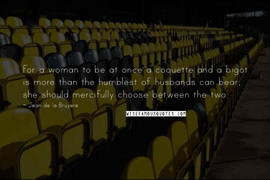 Jean De La Bruyere quotes: For a woman to be at once a coquette and a bigot is more than the humblest of husbands can bear; she should mercifully choose between the two.