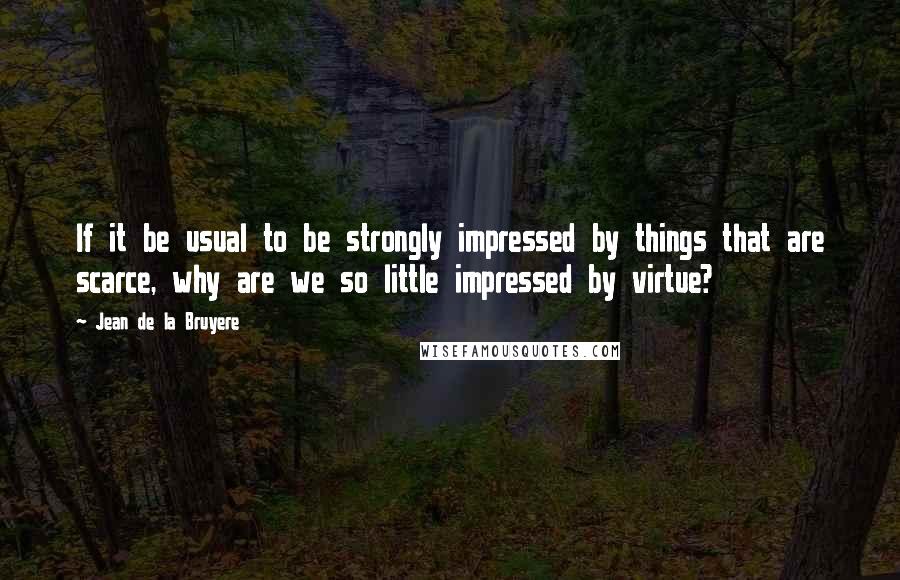 Jean De La Bruyere quotes: If it be usual to be strongly impressed by things that are scarce, why are we so little impressed by virtue?