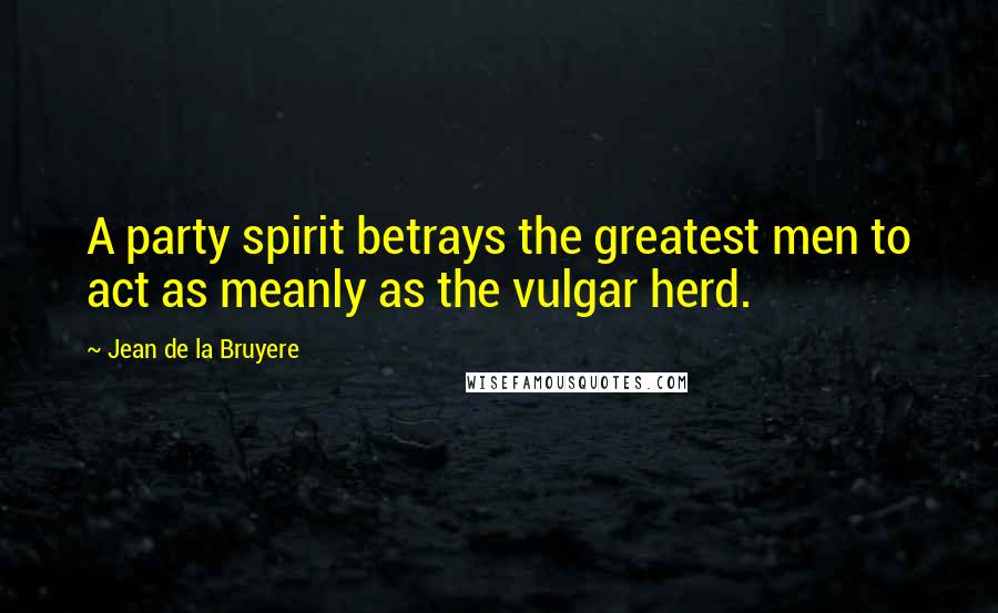 Jean De La Bruyere quotes: A party spirit betrays the greatest men to act as meanly as the vulgar herd.
