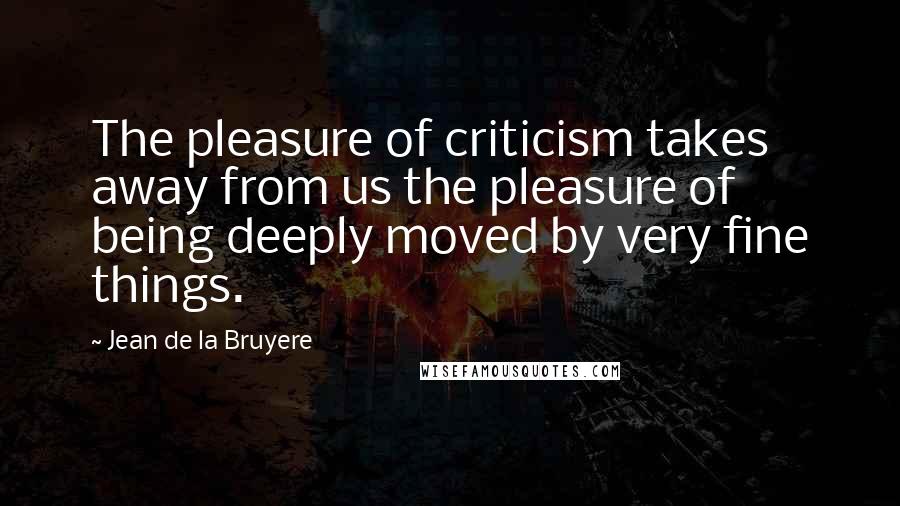 Jean De La Bruyere quotes: The pleasure of criticism takes away from us the pleasure of being deeply moved by very fine things.