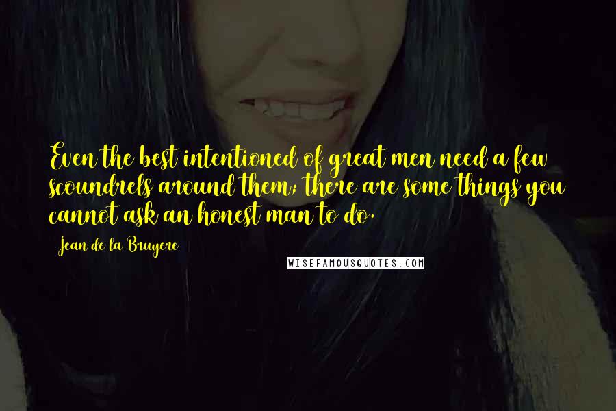 Jean De La Bruyere quotes: Even the best intentioned of great men need a few scoundrels around them; there are some things you cannot ask an honest man to do.