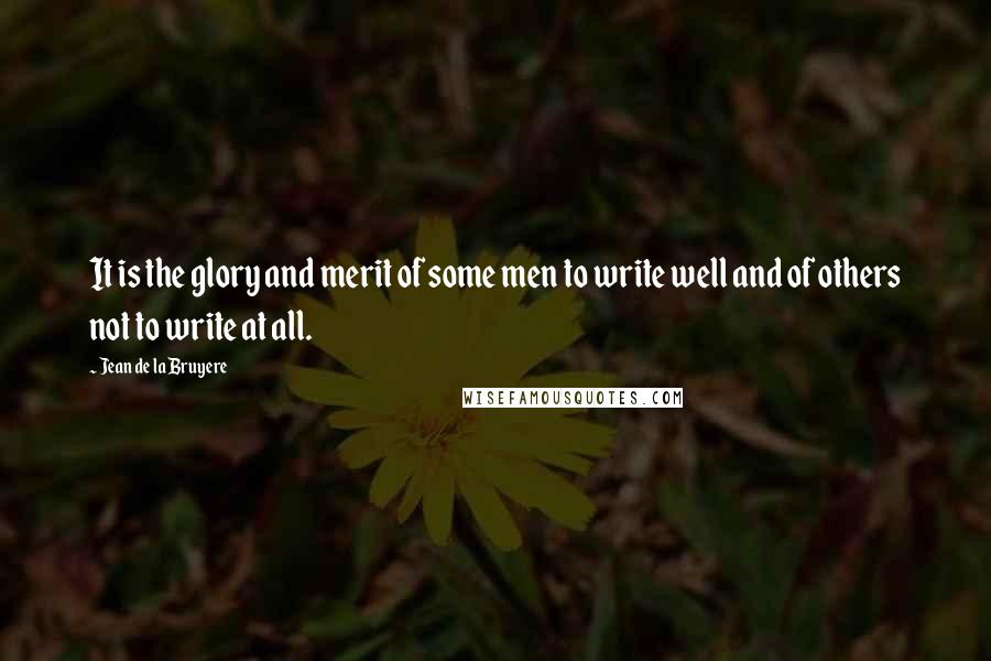 Jean De La Bruyere quotes: It is the glory and merit of some men to write well and of others not to write at all.