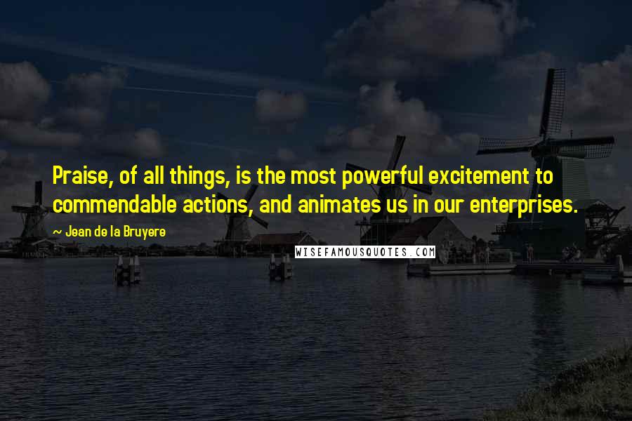 Jean De La Bruyere quotes: Praise, of all things, is the most powerful excitement to commendable actions, and animates us in our enterprises.