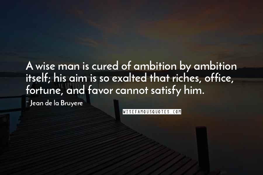 Jean De La Bruyere quotes: A wise man is cured of ambition by ambition itself; his aim is so exalted that riches, office, fortune, and favor cannot satisfy him.