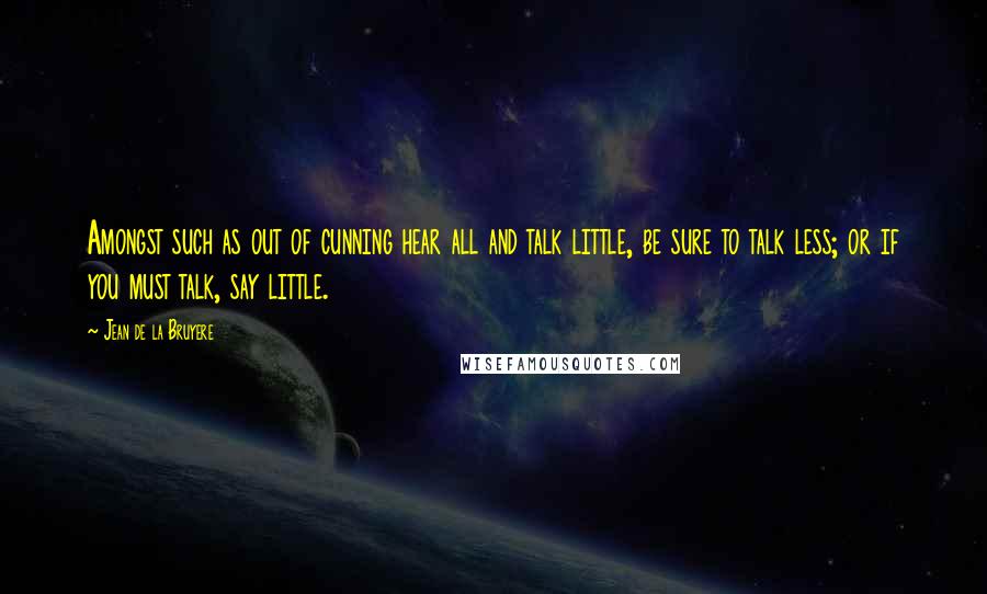 Jean De La Bruyere quotes: Amongst such as out of cunning hear all and talk little, be sure to talk less; or if you must talk, say little.