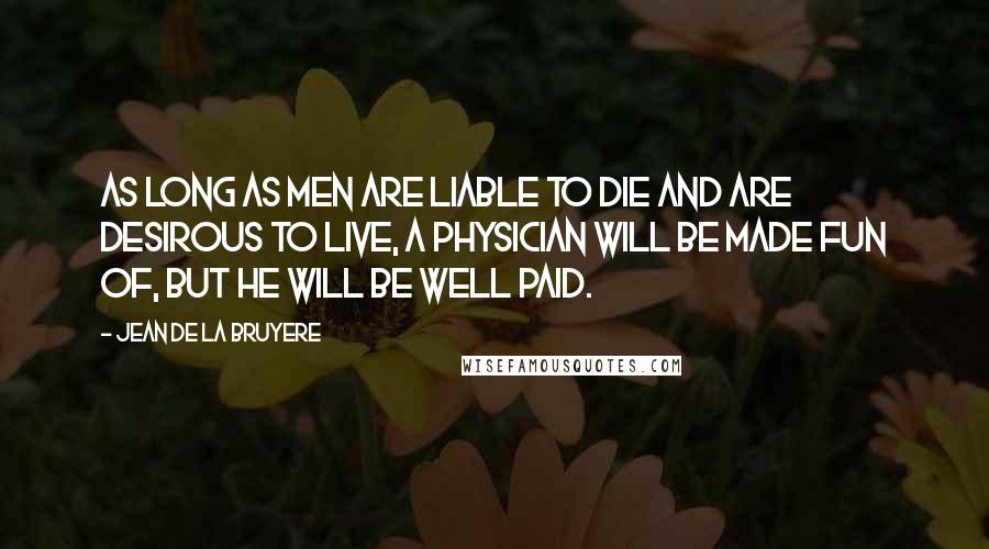 Jean De La Bruyere quotes: As long as men are liable to die and are desirous to live, a physician will be made fun of, but he will be well paid.