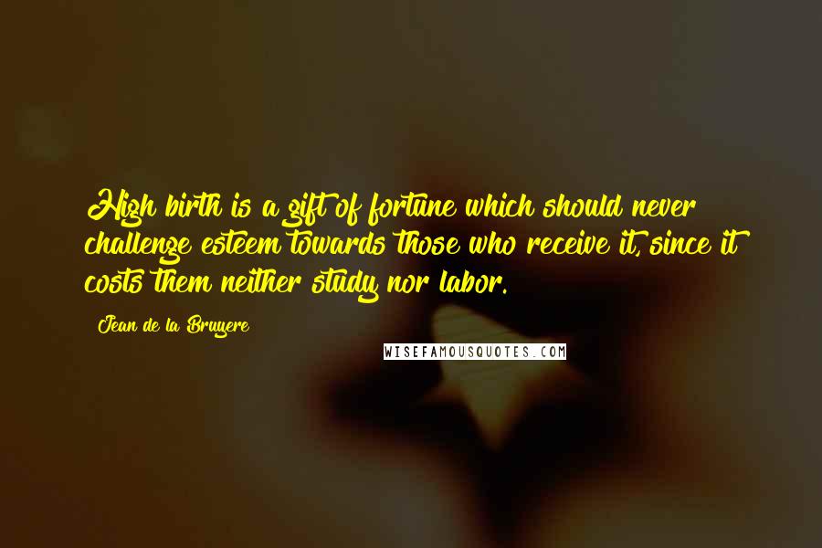 Jean De La Bruyere quotes: High birth is a gift of fortune which should never challenge esteem towards those who receive it, since it costs them neither study nor labor.