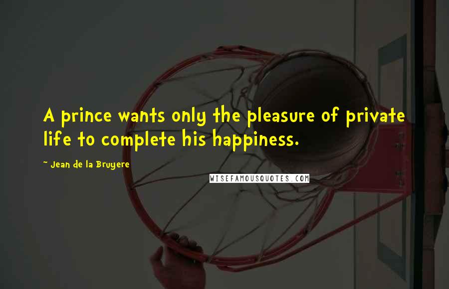 Jean De La Bruyere quotes: A prince wants only the pleasure of private life to complete his happiness.