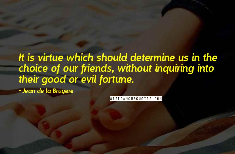 Jean De La Bruyere quotes: It is virtue which should determine us in the choice of our friends, without inquiring into their good or evil fortune.
