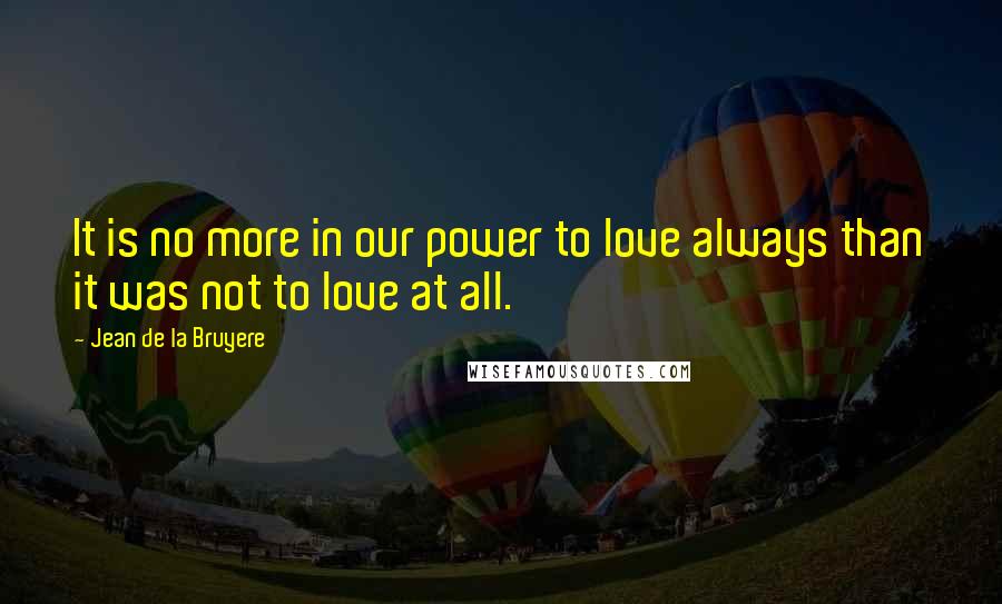 Jean De La Bruyere quotes: It is no more in our power to love always than it was not to love at all.