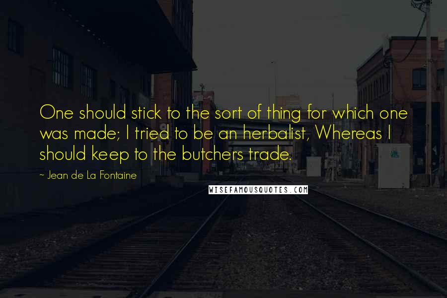 Jean De La Fontaine quotes: One should stick to the sort of thing for which one was made; I tried to be an herbalist, Whereas I should keep to the butchers trade.