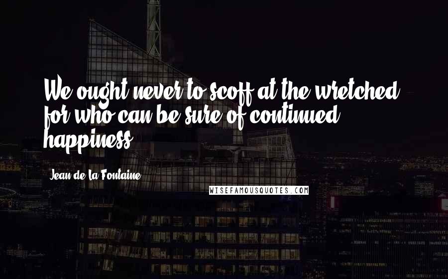 Jean De La Fontaine quotes: We ought never to scoff at the wretched, for who can be sure of continued happiness?