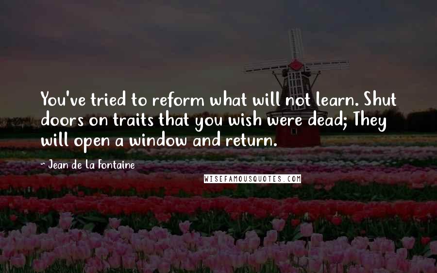 Jean De La Fontaine quotes: You've tried to reform what will not learn. Shut doors on traits that you wish were dead; They will open a window and return.