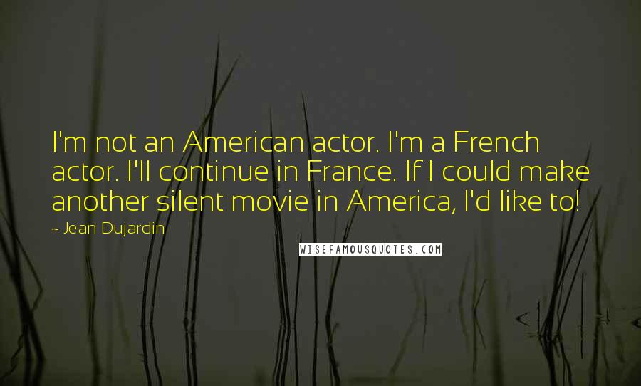 Jean Dujardin quotes: I'm not an American actor. I'm a French actor. I'll continue in France. If I could make another silent movie in America, I'd like to!