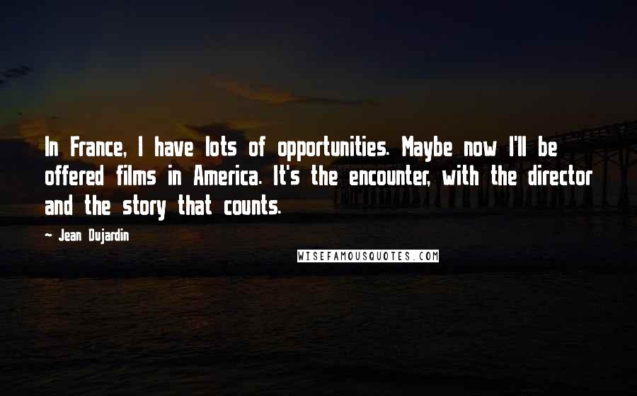 Jean Dujardin quotes: In France, I have lots of opportunities. Maybe now I'll be offered films in America. It's the encounter, with the director and the story that counts.