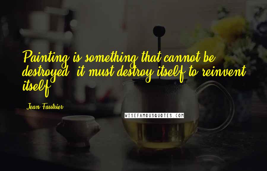 Jean Fautrier quotes: Painting is something that cannot be destroyed, it must destroy itself to reinvent itself.