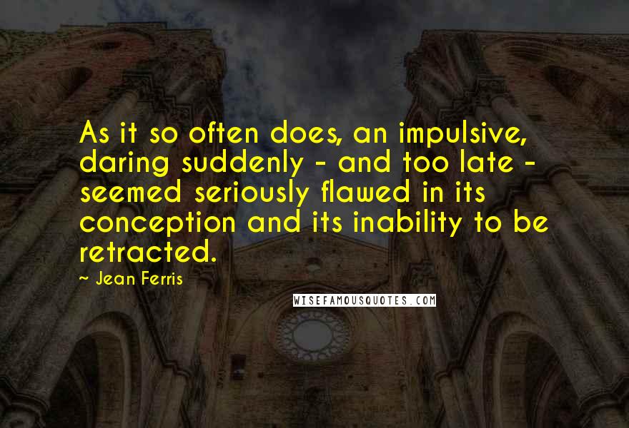 Jean Ferris quotes: As it so often does, an impulsive, daring suddenly - and too late - seemed seriously flawed in its conception and its inability to be retracted. Jean Ferris quotes: As it so often does, an impulsive, daring suddenly - and too late - seemed seriously flawed in its conception and its inability to be retracted.