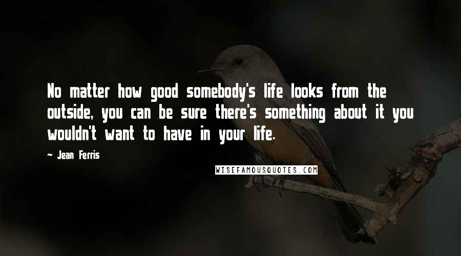 Jean Ferris quotes: No matter how good somebody's life looks from the outside, you can be sure there's something about it you wouldn't want to have in your life. Jean Ferris quotes: No matter how good somebody's life looks from the outside, you can be sure there's something about it you wouldn't want to have in your life.