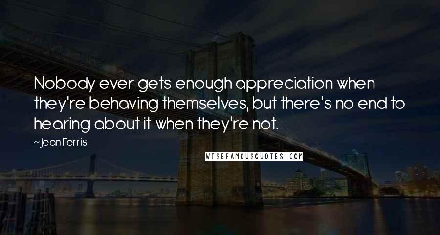 Jean Ferris quotes: Nobody ever gets enough appreciation when they're behaving themselves, but there's no end to hearing about it when they're not. Jean Ferris quotes: Nobody ever gets enough appreciation when they're behaving themselves, but there's no end to hearing about it when they're not.