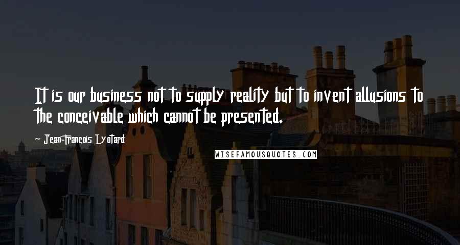 Jean-Francois Lyotard quotes: It is our business not to supply reality but to invent allusions to the conceivable which cannot be presented.