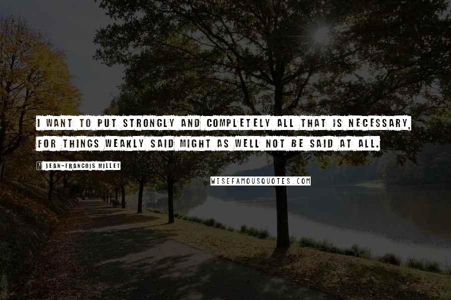 Jean-Francois Millet quotes: I want to put strongly and completely all that is necessary, for things weakly said might as well not be said at all.