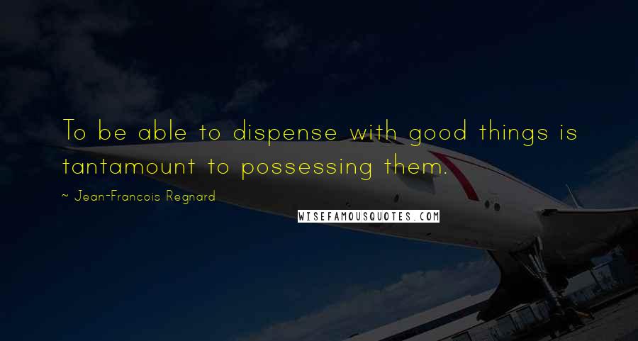 Jean-Francois Regnard quotes: To be able to dispense with good things is tantamount to possessing them.