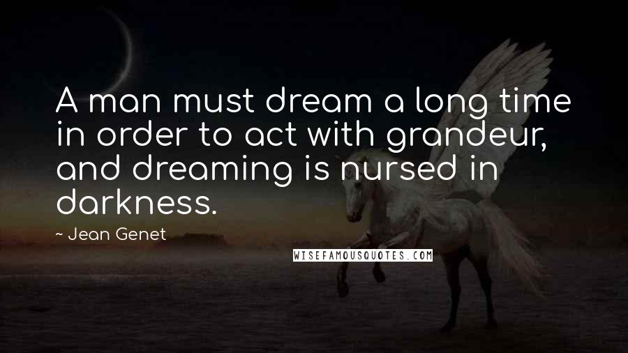 Jean Genet quotes: A man must dream a long time in order to act with grandeur, and dreaming is nursed in darkness.