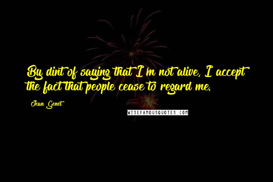 Jean Genet quotes: By dint of saying that I'm not alive, I accept the fact that people cease to regard me.