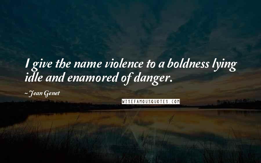 Jean Genet quotes: I give the name violence to a boldness lying idle and enamored of danger.