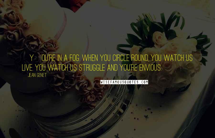 Jean Genet quotes: [Y]ou're in a fog. When you circle round, you watch us live. You watch us struggle and you're envious.