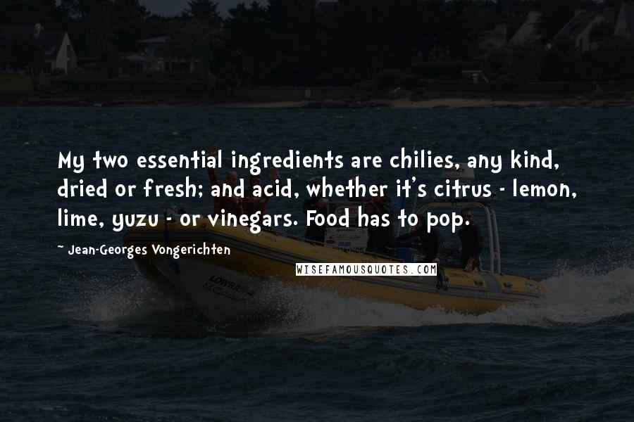 Jean-Georges Vongerichten quotes: My two essential ingredients are chilies, any kind, dried or fresh; and acid, whether it's citrus - lemon, lime, yuzu - or vinegars. Food has to pop.