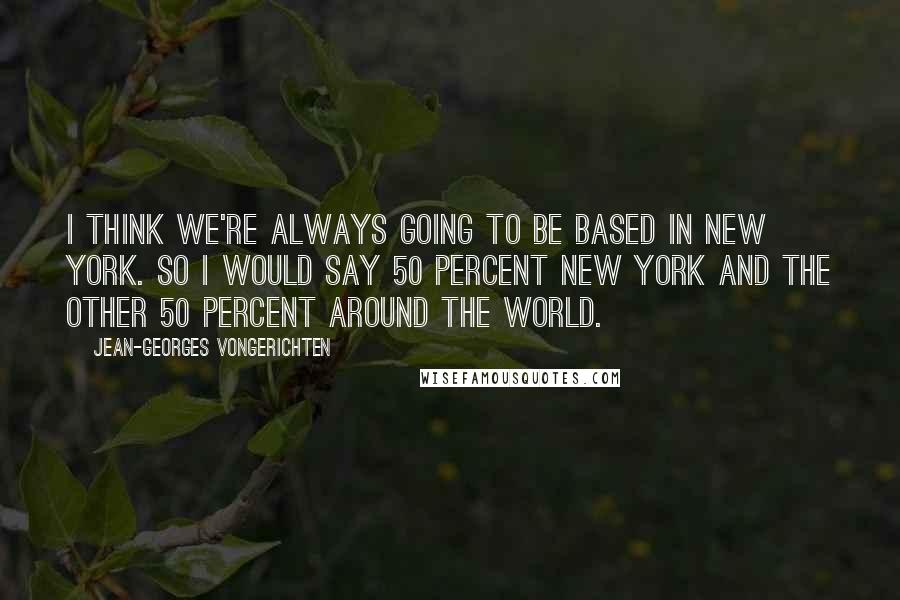 Jean-Georges Vongerichten quotes: I think we're always going to be based in New York. So I would say 50 percent New York and the other 50 percent around the world.