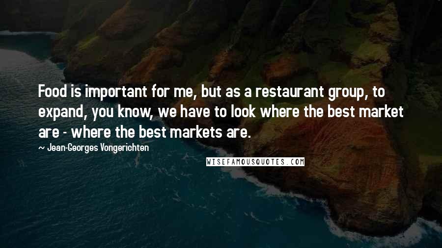 Jean-Georges Vongerichten quotes: Food is important for me, but as a restaurant group, to expand, you know, we have to look where the best market are - where the best markets are.