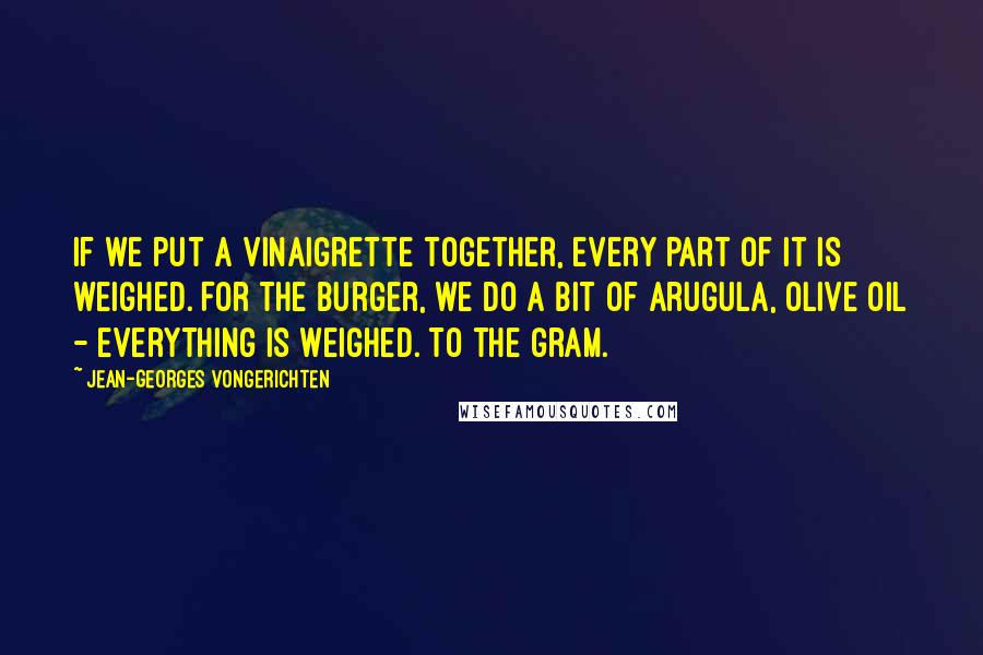 Jean-Georges Vongerichten quotes: If we put a vinaigrette together, every part of it is weighed. For the burger, we do a bit of arugula, olive oil - everything is weighed. To the gram.