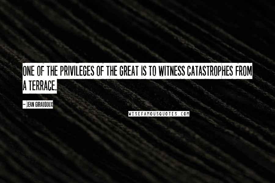 Jean Giraudoux quotes: One of the privileges of the great is to witness catastrophes from a terrace.