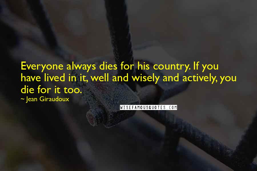 Jean Giraudoux quotes: Everyone always dies for his country. If you have lived in it, well and wisely and actively, you die for it too.