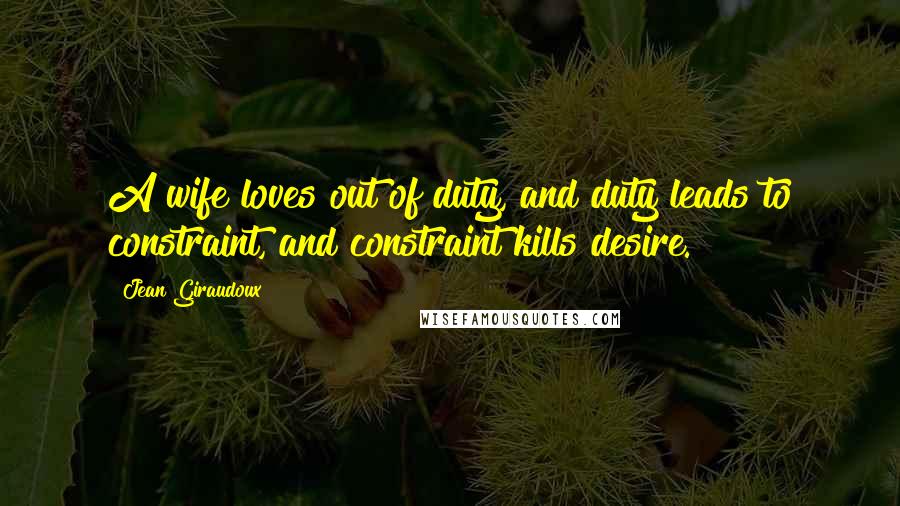 Jean Giraudoux quotes: A wife loves out of duty, and duty leads to constraint, and constraint kills desire.