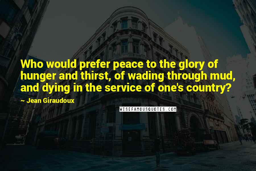 Jean Giraudoux quotes: Who would prefer peace to the glory of hunger and thirst, of wading through mud, and dying in the service of one's country?