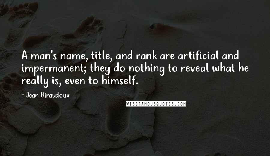 Jean Giraudoux quotes: A man's name, title, and rank are artificial and impermanent; they do nothing to reveal what he really is, even to himself. Jean Giraudoux quotes: A man's name, title, and rank are artificial and impermanent; they do nothing to reveal what he really is, even to himself.