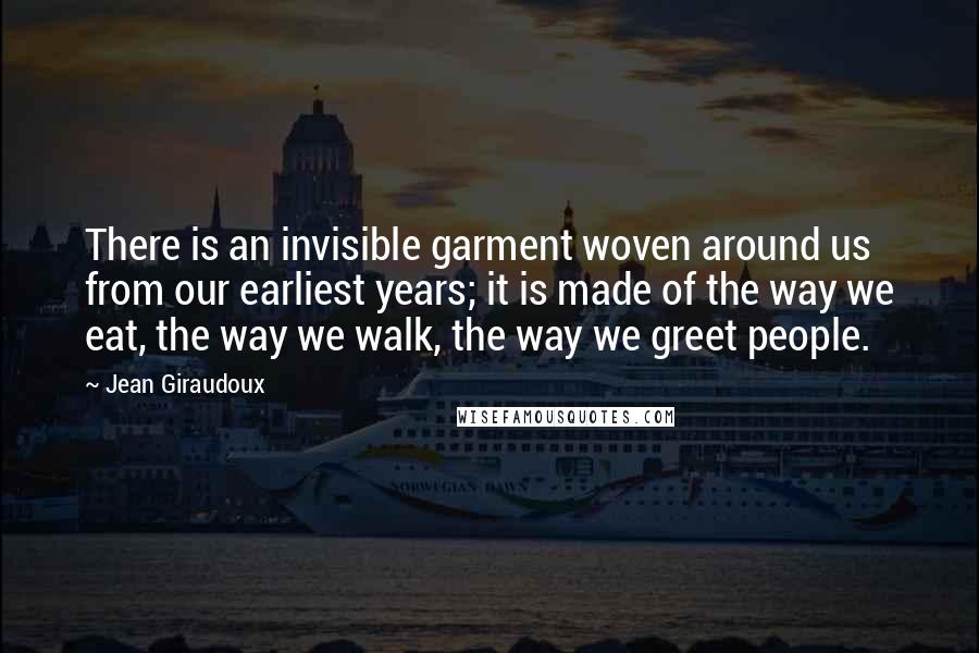 Jean Giraudoux quotes: There is an invisible garment woven around us from our earliest years; it is made of the way we eat, the way we walk, the way we greet people.