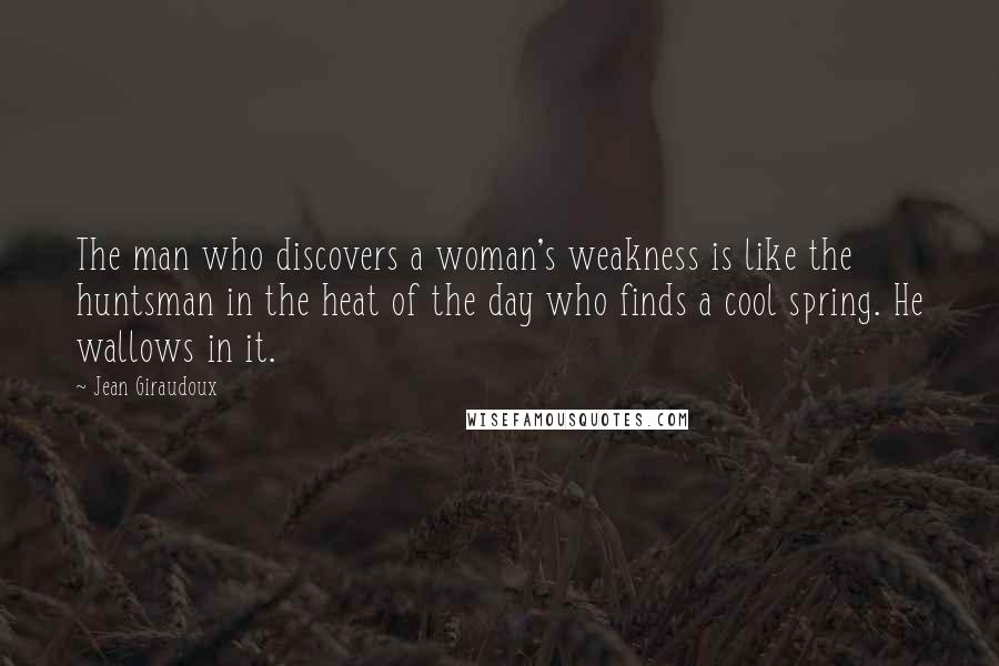 Jean Giraudoux quotes: The man who discovers a woman's weakness is like the huntsman in the heat of the day who finds a cool spring. He wallows in it.